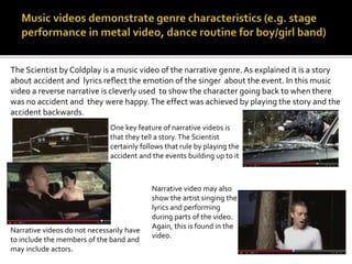 The Scientist by Coldplay is a music video of the narrative genre. As explained it is a story 
about accident and lyrics reflect the emotion of the singer about the event. In this music 
video a reverse narrative is cleverly used to show the character going back to when there 
was no accident and they were happy. The effect was achieved by playing the story and the 
accident backwards. 
One key feature of narrative videos is 
that they tell a story. The Scientist 
certainly follows that rule by playing the 
accident and the events building up to it 
Narrative video may also 
show the artist singing the 
lyrics and performing 
during parts of the video. 
Again, this is found in the 
video. 
Narrative videos do not necessarily have 
to include the members of the band and 
may include actors. 
 