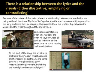Because of the nature of this video, there is a relationship between the words that are 
being said and the video. The lyrics ‘Let’s go back to the start’ are constantly repeated in 
the song and since the video is played backwards, there is a relationship between the 
visuals and the lyrics throughout the music video. 
Some obvious instances 
when this happens are 
when he says ‘Oh, let’s go 
back to the start’ at the 
exact time he starts moving 
backwards in time. 
At the start of the song, the artist says 
that he is ‘Sorry’ about what happened 
and he ‘needs’ his partner. At the same 
time he is lying down on a dirty 
mattress on the pavement, matching 
the nostalgic and melancholy lyrics. 
 