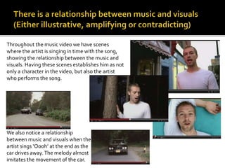 Throughout the music video we have scenes 
where the artist is singing in time with the song, 
showing the relationship between the music and 
visuals. Having these scenes establishes him as not 
only a character in the video, but also the artist 
who performs the song. 
We also notice a relationship 
between music and visuals when the 
artist sings ‘Oooh’ at the end as the 
car drives away. The melody almost 
imitates the movement of the car. 
 