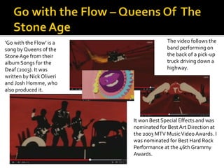 ‘Go with the Flow’ is a 
song by Queens of the 
Stone Age from their 
album Songs for the 
Deaf (2003). It was 
written by Nick Oliveri 
and Josh Homme, who 
also produced it. 
The video follows the 
band performing on 
the back of a pick-up 
truck driving down a 
highway. 
It won Best Special Effects and was 
nominated for Best Art Direction at 
the 2003 MTV Music Video Awards. I 
was nominated for Best Hard Rock 
Performance at the 46th Grammy 
Awards. 
 