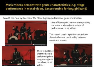 Go with the Flow by Queens of The Stone Age is a performance genre music video. 
Lots of footage of the musicians playing 
the music is a key characteristic of 
performance music videos. 
This means that in a performance video 
there is always a relationship between 
music and visuals. 
There is evidence 
that the band is 
performing their 
song throughout 
the whole music 
video. 
 