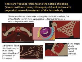 This aspect of music videos is certainly apparent in Go with the flow. The 
silhouette of a woman doing a provocative and sensual dancing is a 
reoccurring in the music video. 
Some images 
clearly 
symbolise 
sexual 
activities. 
A trident like object 
stabbing through a 
snake clearly 
suggesting ideas of 
penetration or 
intercourse 
