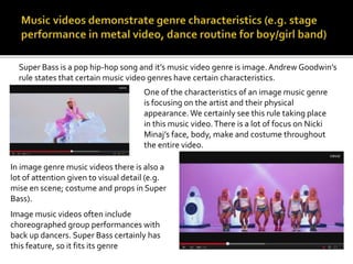 Super Bass is a pop hip-hop song and it’s music video genre is image. Andrew Goodwin’s 
rule states that certain music video genres have certain characteristics. 
One of the characteristics of an image music genre 
is focusing on the artist and their physical 
appearance. We certainly see this rule taking place 
in this music video. There is a lot of focus on Nicki 
Minaj’s face, body, make and costume throughout 
the entire video. 
In image genre music videos there is also a 
lot of attention given to visual detail (e.g. 
mise en scene; costume and props in Super 
Bass). 
Image music videos often include 
choreographed group performances with 
back up dancers. Super Bass certainly has 
this feature, so it fits its genre 
 