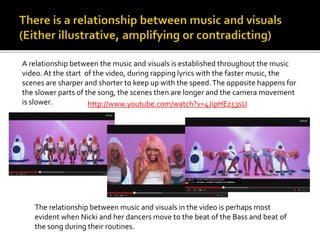 A relationship between the music and visuals is established throughout the music 
video. At the start of the video, during rapping lyrics with the faster music, the 
scenes are sharper and shorter to keep up with the speed. The opposite happens for 
the slower parts of the song, the scenes then are longer and the camera movement 
is slower. http://www.youtube.com/watch?v=4JipHEz53sU 
The relationship between music and visuals in the video is perhaps most 
evident when Nicki and her dancers move to the beat of the Bass and beat of 
the song during their routines. 
 