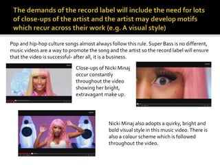 Pop and hip-hop culture songs almost always follow this rule. Super Bass is no different, 
music videos are a way to promote the song and the artist so the record label will ensure 
that the video is successful- after all, it is a business. 
Close-ups of Nicki Minaj 
occur constantly 
throughout the video 
showing her bright, 
extravagant make up. 
Nicki Minaj also adopts a quirky, bright and 
bold visual style in this music video. There is 
also a colour scheme which is followed 
throughout the video. 
 
