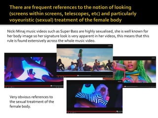 Nicki Minaj music videos such as Super Bass are highly sexualised, she is well known for 
her body image so her signature look is very apparent in her videos, this means that this 
rule is found extensively across the whole music video. 
Very obvious references to 
the sexual treatment of the 
female body. 
 