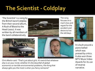 ‘The Scientist’ is a song by 
the British band Coldplay 
from their second album, 
A Rush of Blood to the 
Head (2002). It was 
written by all members of 
the band collaboratively. 
The song 
focuses on a 
man’s loss and 
regret for the 
accident and 
desire to live 
the old days. 
It is built around a 
piano ballad 
which was 
praised by critics. 
It also won three 
MTV Music Video 
Awards for its use 
of reverse 
narrative. 
Chris Martin said: “That’s just about girls. It’s weird that whatever 
else is on your mind, whether it’s the downfall of global 
economics or terrible environmental problems, the thing that 
always gets you the most is when you fancy someone” 
 