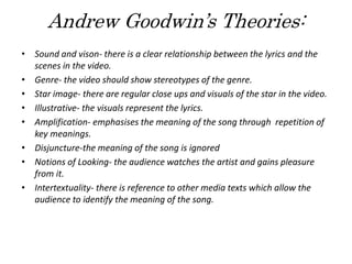 Andrew Goodwin’s Theories:
• Sound and vison- there is a clear relationship between the lyrics and the
scenes in the video.
• Genre- the video should show stereotypes of the genre.
• Star image- there are regular close ups and visuals of the star in the video.
• Illustrative- the visuals represent the lyrics.
• Amplification- emphasises the meaning of the song through repetition of
key meanings.
• Disjuncture-the meaning of the song is ignored
• Notions of Looking- the audience watches the artist and gains pleasure
from it.
• Intertextuality- there is reference to other media texts which allow the
audience to identify the meaning of the song.
 