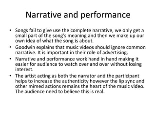 Narrative and performance
• Songs fail to give use the complete narrative, we only get a
small part of the song’s meaning and then we make up our
own idea of what the song is about.
• Goodwin explains that music videos should ignore common
narrative. It is important in their role of advertising.
• Narrative and performance work hand in hand making it
easier for audience to watch over and over without losing
interest.
• The artist acting as both the narrator and the participant
helps to increase the authenticity however the lip sync and
other mimed actions remains the heart of the music video.
The audience need to believe this is real.
 