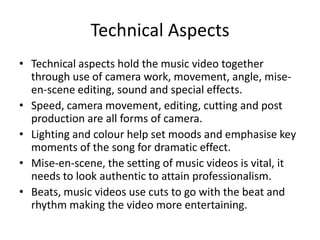 Technical Aspects
• Technical aspects hold the music video together
through use of camera work, movement, angle, mise-
en-scene editing, sound and special effects.
• Speed, camera movement, editing, cutting and post
production are all forms of camera.
• Lighting and colour help set moods and emphasise key
moments of the song for dramatic effect.
• Mise-en-scene, the setting of music videos is vital, it
needs to look authentic to attain professionalism.
• Beats, music videos use cuts to go with the beat and
rhythm making the video more entertaining.
 