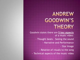 Goodwin states there are 5 key aspects
of a music video:
•- Thought beats – Seeing the sound
•- Narrative and Performance
•- Star Image
•- Relation of visuals to the song
•- Technical aspects of the music video
 