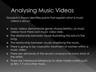 Goodwin's theory identifies points that explain what a music
videos is about.
 Music videos demonstrate genre characteristics, so music
videos have there own music video style.
 The relationship between visuals illustrating the lyrics in the
song.
 The relationship between visuals amplifying the music.
 There is going to be voyeuristic treatment of women within a
music video.
 There are demands of the record company for many shots of
the artists.
 There are intersexual references to other media outlets such
as film, T.V and other music.
 