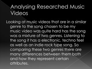 Looking at music videos that are in a similar
genre to the song chosen to be my
music video was quite hard has the song
was a mixture of two genres. Listening to
the song it has a electronic, techno feel
as well as an indie rock type song. So
comparing these two genres there are
many differences between them both
and how they represent certain
attributes.
 