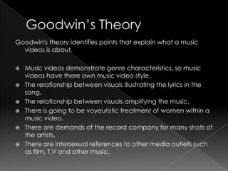 Goodwin's theory identifies points that explain what a music
videos is about.
 Music videos demonstrate genre characteristics, so music
videos have there own music video style.
 The relationship between visuals illustrating the lyrics in the
song.
 The relationship between visuals amplifying the music.
 There is going to be voyeuristic treatment of women within a
music video.
 There are demands of the record company for many shots of
the artists.
 There are intersexual references to other media outlets such
as film, T.V and other music.
 