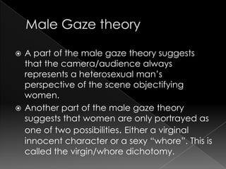  A part of the male gaze theory suggests
that the camera/audience always
represents a heterosexual man’s
perspective of the scene objectifying
women.
 Another part of the male gaze theory
suggests that women are only portrayed as
one of two possibilities. Either a virginal
innocent character or a sexy “whore”. This is
called the virgin/whore dichotomy.
 