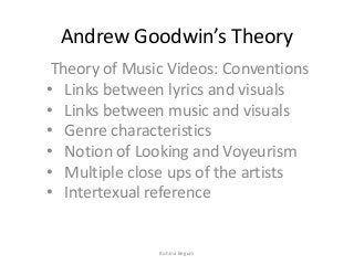 Andrew Goodwin’s Theory
Theory of Music Videos: Conventions
• Links between lyrics and visuals
• Links between music and visuals
• Genre characteristics
• Notion of Looking and Voyeurism
• Multiple close ups of the artists
• Intertexual reference
Ruhina Begum
 