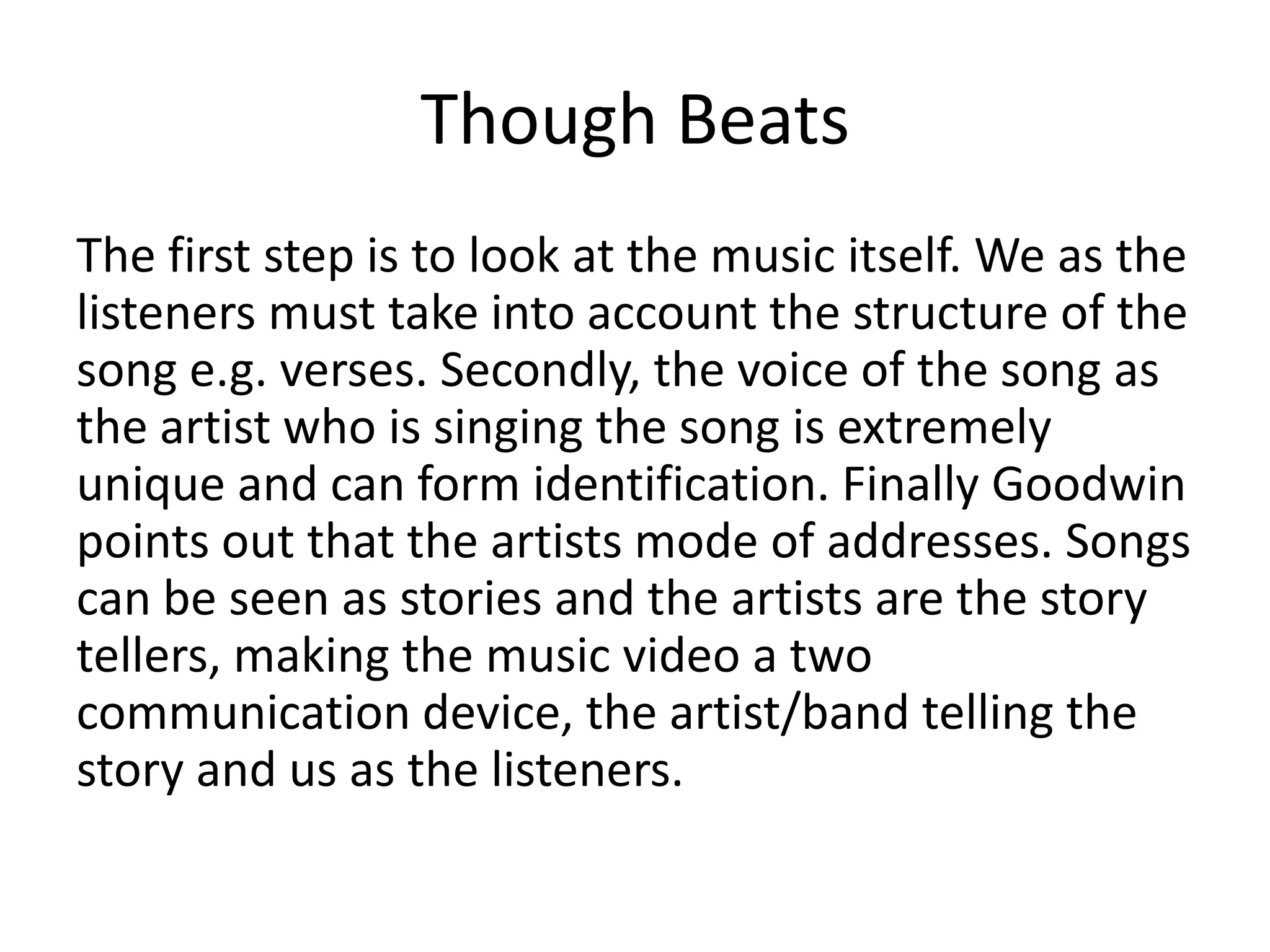 Though Beats
The first step is to look at the music itself. We as the
listeners must take into account the structure of the
song e.g. verses. Secondly, the voice of the song as
the artist who is singing the song is extremely
unique and can form identification. Finally Goodwin
points out that the artists mode of addresses. Songs
can be seen as stories and the artists are the story
tellers, making the music video a two
communication device, the artist/band telling the
story and us as the listeners.

 