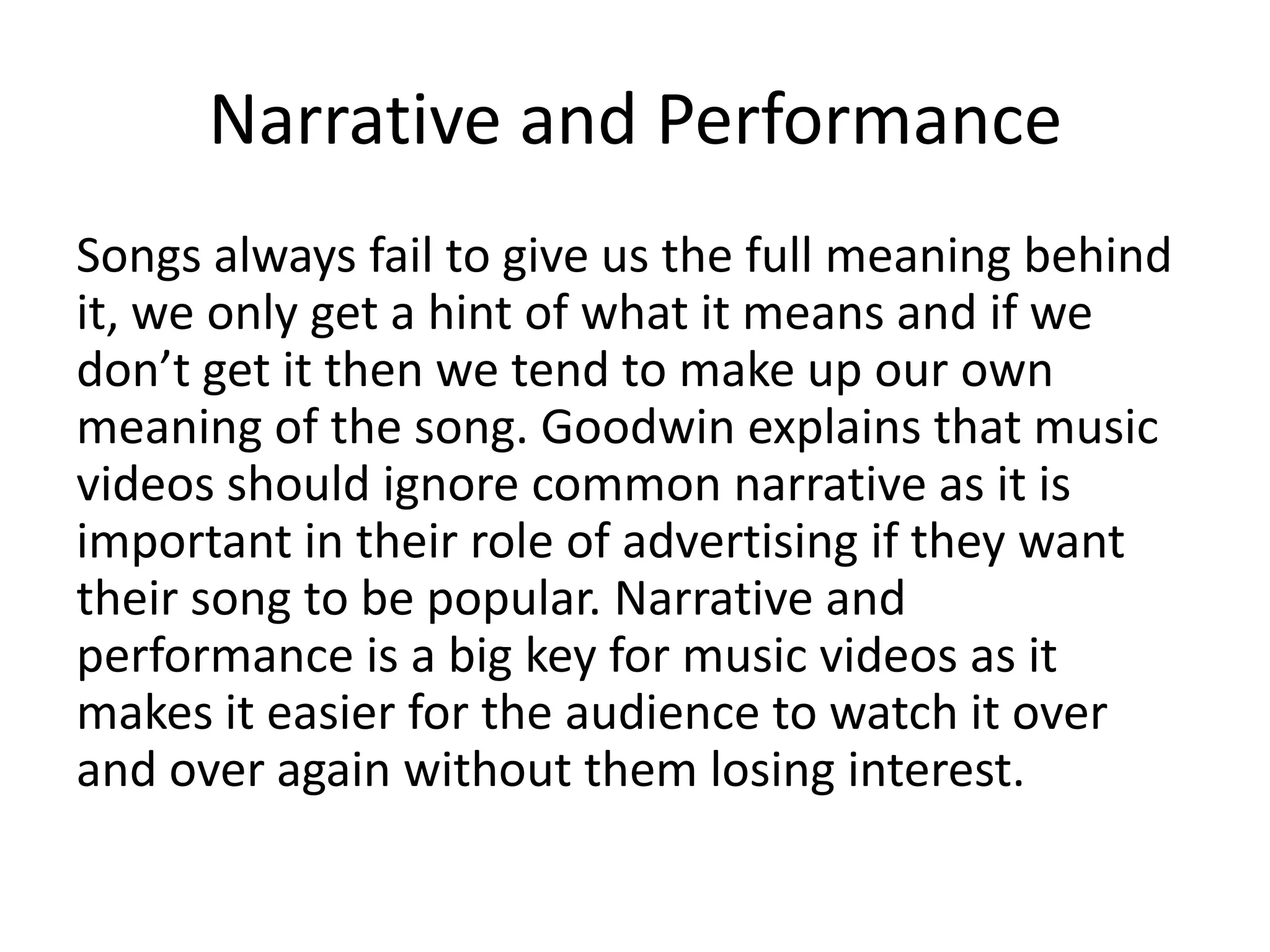 Narrative and Performance
Songs always fail to give us the full meaning behind
it, we only get a hint of what it means and if we
don’t get it then we tend to make up our own
meaning of the song. Goodwin explains that music
videos should ignore common narrative as it is
important in their role of advertising if they want
their song to be popular. Narrative and
performance is a big key for music videos as it
makes it easier for the audience to watch it over
and over again without them losing interest.

 