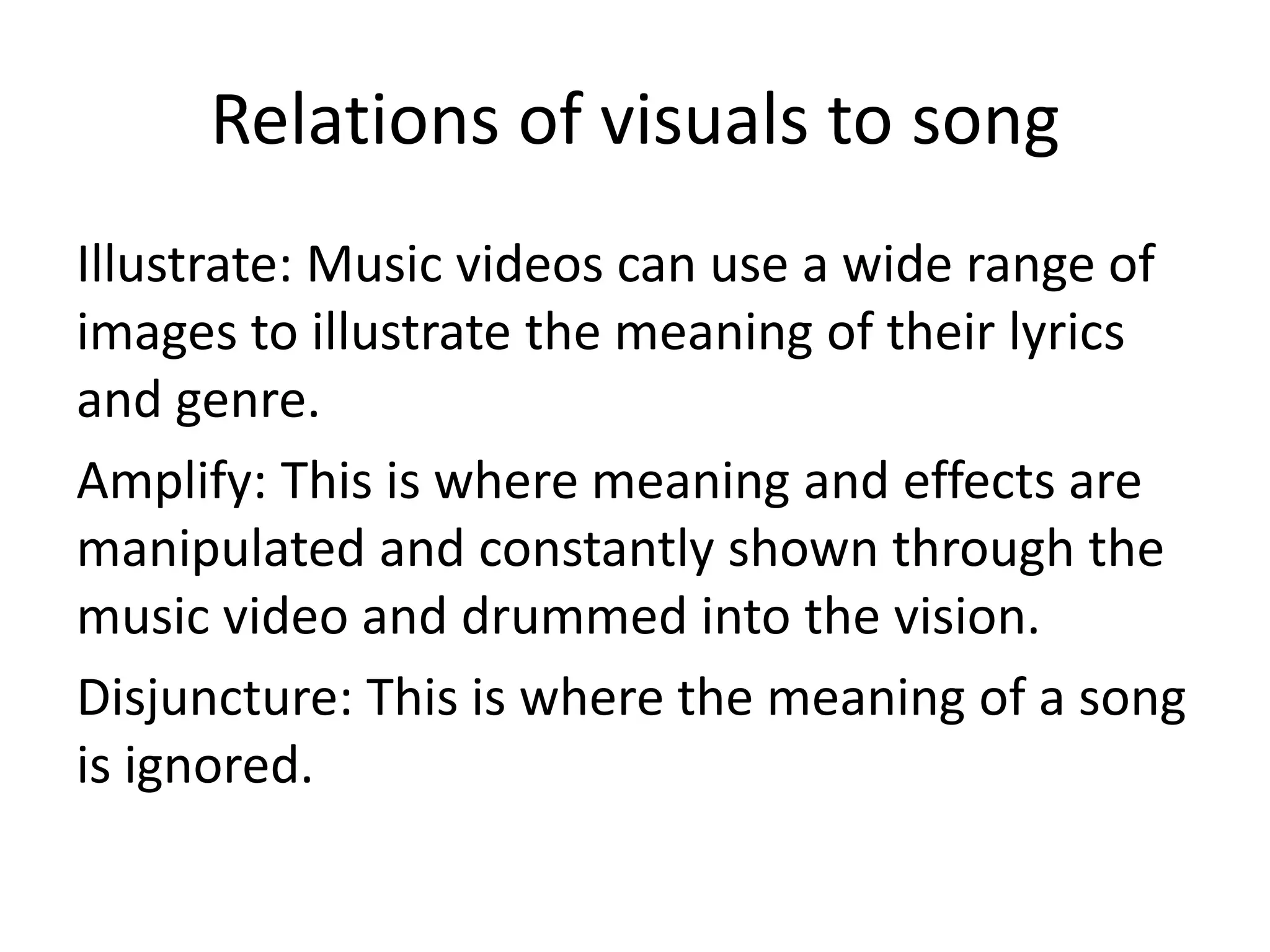 Relations of visuals to song
Illustrate: Music videos can use a wide range of
images to illustrate the meaning of their lyrics
and genre.
Amplify: This is where meaning and effects are
manipulated and constantly shown through the
music video and drummed into the vision.
Disjuncture: This is where the meaning of a song
is ignored.

 