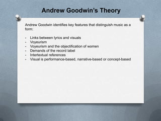 Andrew Goodwin’s Theory
Andrew Goodwin identifies key features that distinguish music as a
form:

-

Links between lyrics and visuals
Voyeurism
Voyeurism and the objectification of women
Demands of the record label
Intertextual references
Visual is performance-based, narrative-based or concept-based

 