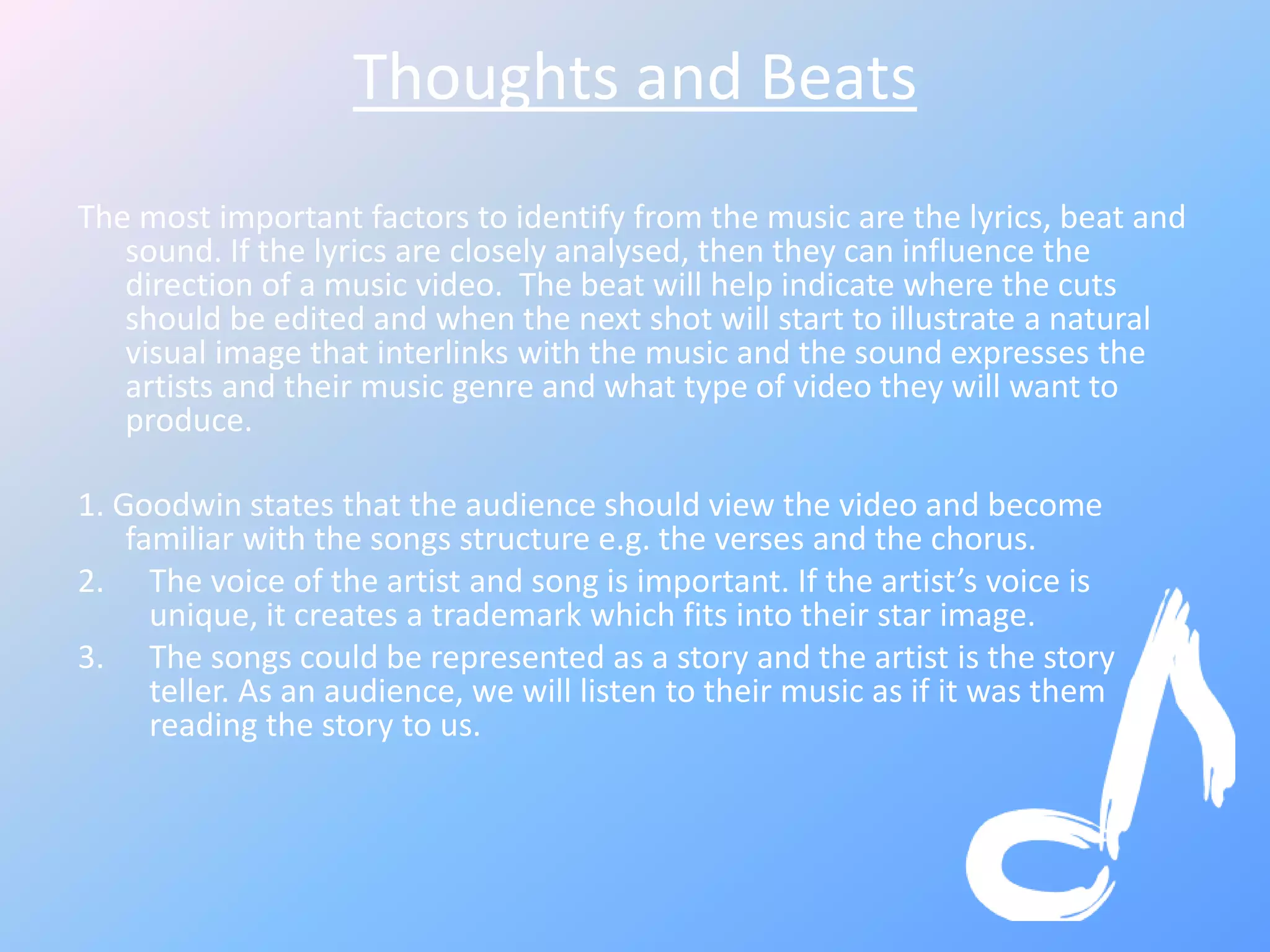 Thoughts and Beats
The most important factors to identify from the music are the lyrics, beat and
sound. If the lyrics are closely analysed, then they can influence the
direction of a music video. The beat will help indicate where the cuts
should be edited and when the next shot will start to illustrate a natural
visual image that interlinks with the music and the sound expresses the
artists and their music genre and what type of video they will want to
produce.
1. Goodwin states that the audience should view the video and become
familiar with the songs structure e.g. the verses and the chorus.
2. The voice of the artist and song is important. If the artist’s voice is
unique, it creates a trademark which fits into their star image.
3. The songs could be represented as a story and the artist is the story
teller. As an audience, we will listen to their music as if it was them
reading the story to us.
 