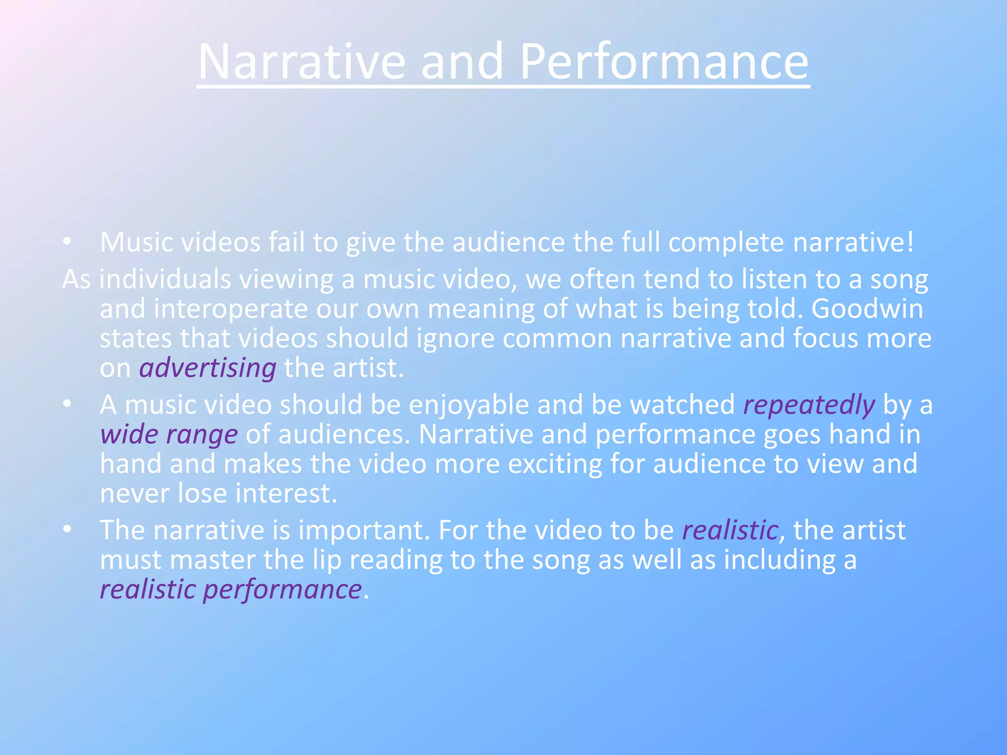 Narrative and Performance
• Music videos fail to give the audience the full complete narrative!
As individuals viewing a music video, we often tend to listen to a song
and interoperate our own meaning of what is being told. Goodwin
states that videos should ignore common narrative and focus more
on advertising the artist.
• A music video should be enjoyable and be watched repeatedly by a
wide range of audiences. Narrative and performance goes hand in
hand and makes the video more exciting for audience to view and
never lose interest.
• The narrative is important. For the video to be realistic, the artist
must master the lip reading to the song as well as including a
realistic performance.
 