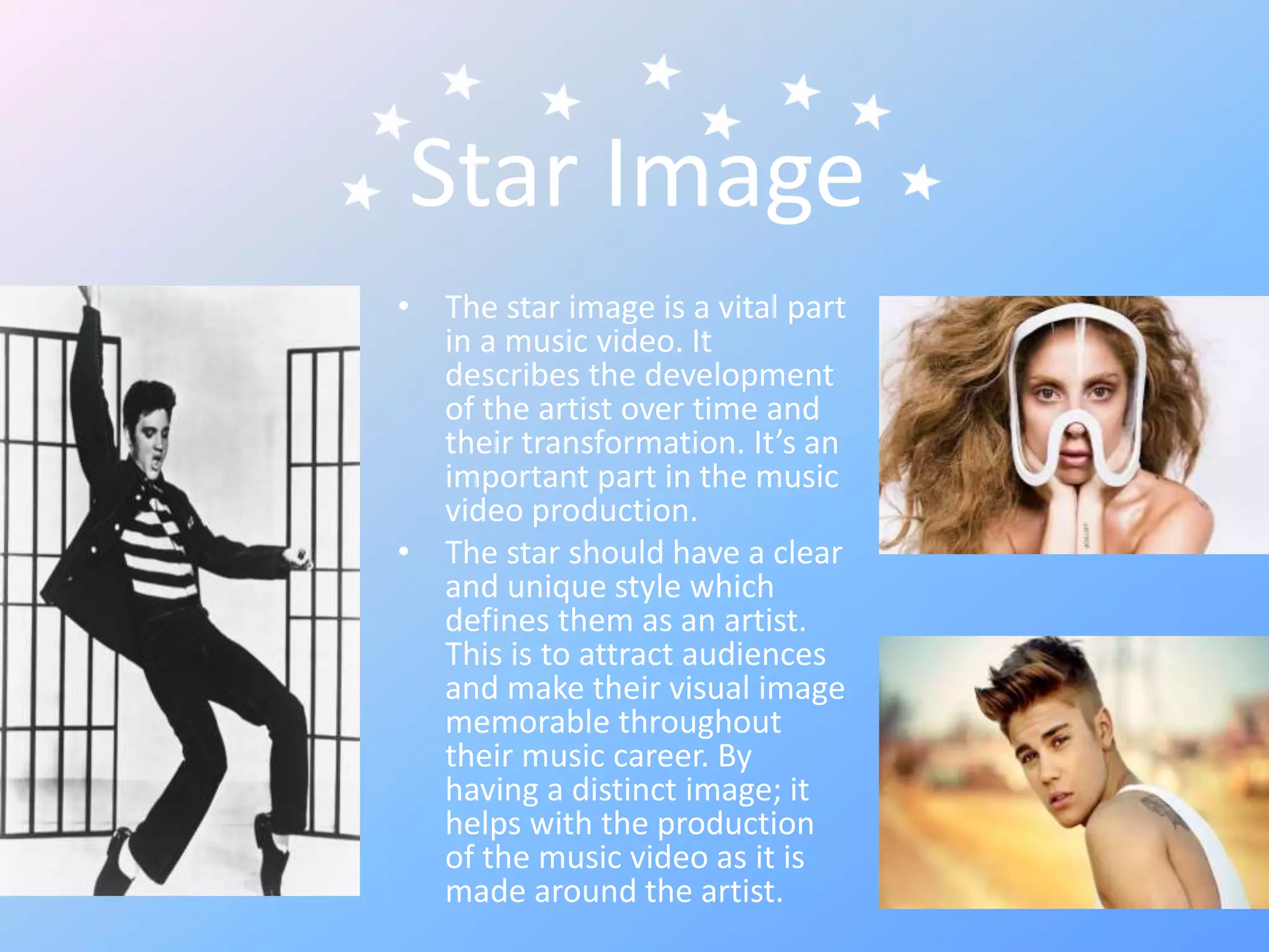 Star Image
• The star image is a vital part
in a music video. It
describes the development
of the artist over time and
their transformation. It’s an
important part in the music
video production.
• The star should have a clear
and unique style which
defines them as an artist.
This is to attract audiences
and make their visual image
memorable throughout
their music career. By
having a distinct image; it
helps with the production
of the music video as it is
made around the artist.
 