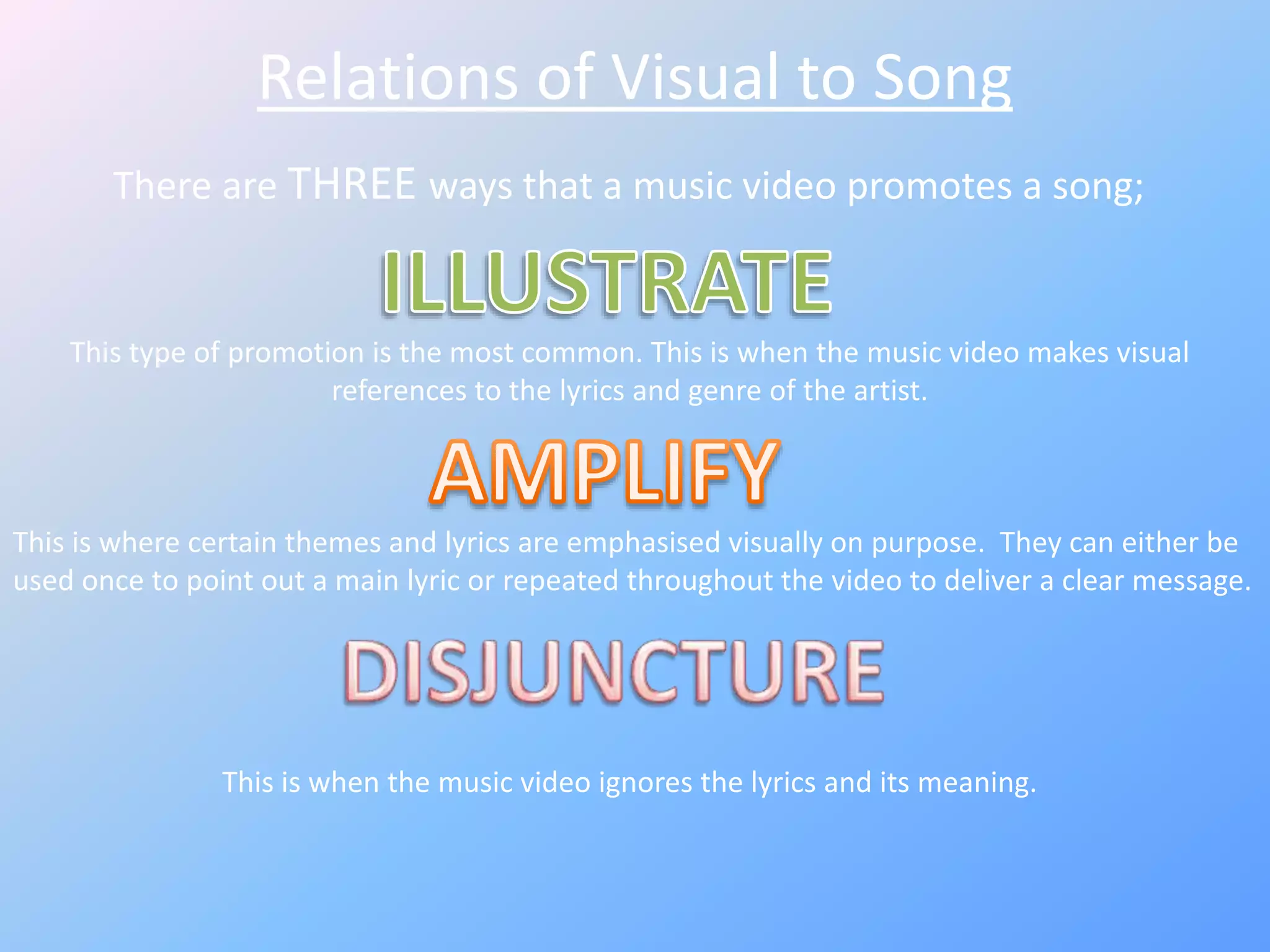 Relations of Visual to Song
There are THREE ways that a music video promotes a song;
This type of promotion is the most common. This is when the music video makes visual
references to the lyrics and genre of the artist.
This is where certain themes and lyrics are emphasised visually on purpose. They can either be
used once to point out a main lyric or repeated throughout the video to deliver a clear message.
This is when the music video ignores the lyrics and its meaning.
 