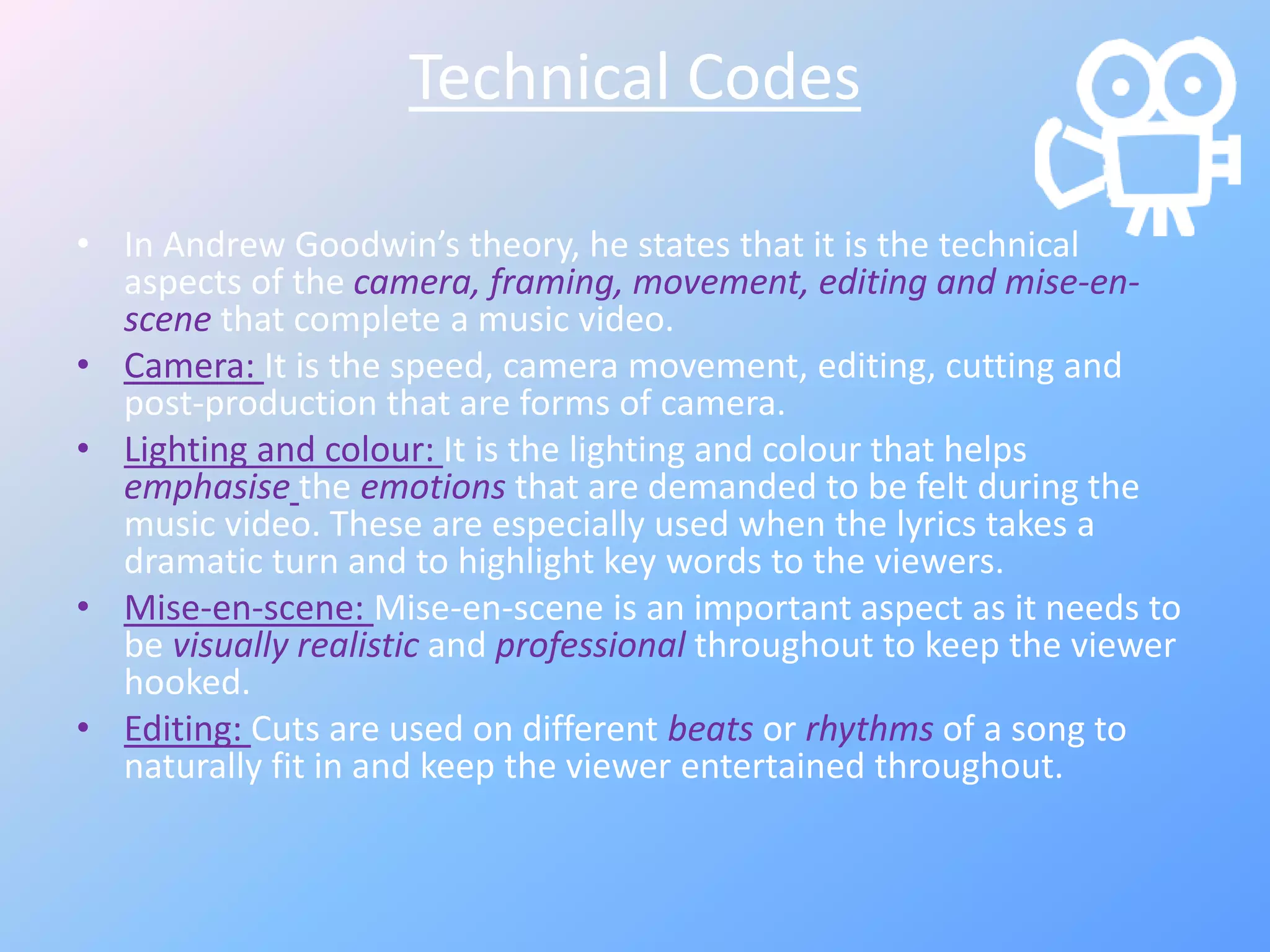 Technical Codes
• In Andrew Goodwin’s theory, he states that it is the technical
aspects of the camera, framing, movement, editing and mise-en-
scene that complete a music video.
• Camera: It is the speed, camera movement, editing, cutting and
post-production that are forms of camera.
• Lighting and colour: It is the lighting and colour that helps
emphasise the emotions that are demanded to be felt during the
music video. These are especially used when the lyrics takes a
dramatic turn and to highlight key words to the viewers.
• Mise-en-scene: Mise-en-scene is an important aspect as it needs to
be visually realistic and professional throughout to keep the viewer
hooked.
• Editing: Cuts are used on different beats or rhythms of a song to
naturally fit in and keep the viewer entertained throughout.
 