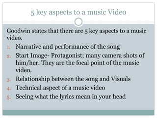 5 key aspects to a music Video 
Goodwin states that there are 5 key aspects to a music 
video. 
1. Narrative and performance of the song 
2. Start Image- Protagonist; many camera shots of 
him/her. They are the focal point of the music 
video. 
3. Relationship between the song and Visuals 
4. Technical aspect of a music video 
5. Seeing what the lyrics mean in your head 
 