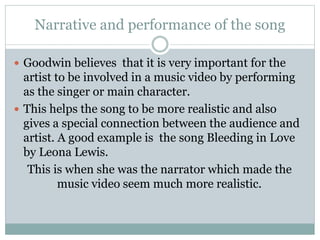 Narrative and performance of the song 
 Goodwin believes that it is very important for the 
artist to be involved in a music video by performing 
as the singer or main character. 
 This helps the song to be more realistic and also 
gives a special connection between the audience and 
artist. A good example is the song Bleeding in Love 
by Leona Lewis. 
This is when she was the narrator which made the 
music video seem much more realistic. 
 
