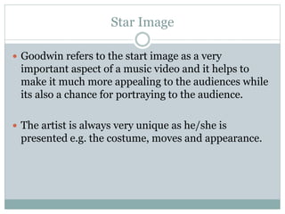 Star Image 
 Goodwin refers to the start image as a very 
important aspect of a music video and it helps to 
make it much more appealing to the audiences while 
its also a chance for portraying to the audience. 
 The artist is always very unique as he/she is 
presented e.g. the costume, moves and appearance. 
 