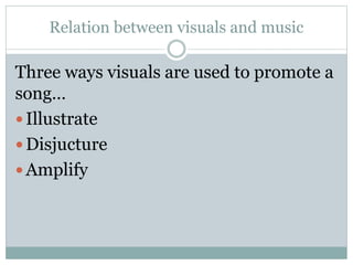 Relation between visuals and music 
Three ways visuals are used to promote a 
song… 
 Illustrate 
 Disjucture 
 Amplify 
 