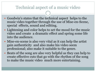 Technical aspect of a music video 
 Goodwin's states that the technical aspect helps to the 
music video together through the use of Mise-en-Scene, 
special effects, sound and editing. 
 Lightening and color helps to set the mood for the music 
video and create a dramatic effect and spring some life 
into the audience. 
 Mise-en-scene is also very vital as it can help the artist 
gain authenticity and also make his video seem 
professional; also make it suitable to the genre. 
 Beats of the song are also very helpful as they can help to 
create effective cuts that go with the rhythm of the song 
to make the music video much more entertaining. 
 