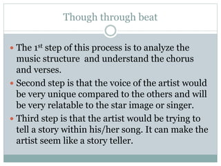Though through beat 
 The 1st step of this process is to analyze the 
music structure and understand the chorus 
and verses. 
 Second step is that the voice of the artist would 
be very unique compared to the others and will 
be very relatable to the star image or singer. 
 Third step is that the artist would be trying to 
tell a story within his/her song. It can make the 
artist seem like a story teller. 
