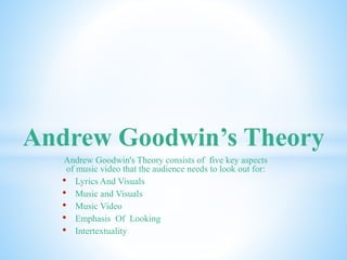 Andrew Goodwin’s Theory 
Andrew Goodwin's Theory consists of five key aspects 
of music video that the audience needs to look out for: 
• Lyrics And Visuals 
• Music and Visuals 
• Music Video 
• Emphasis Of Looking 
• Intertextuality 
 