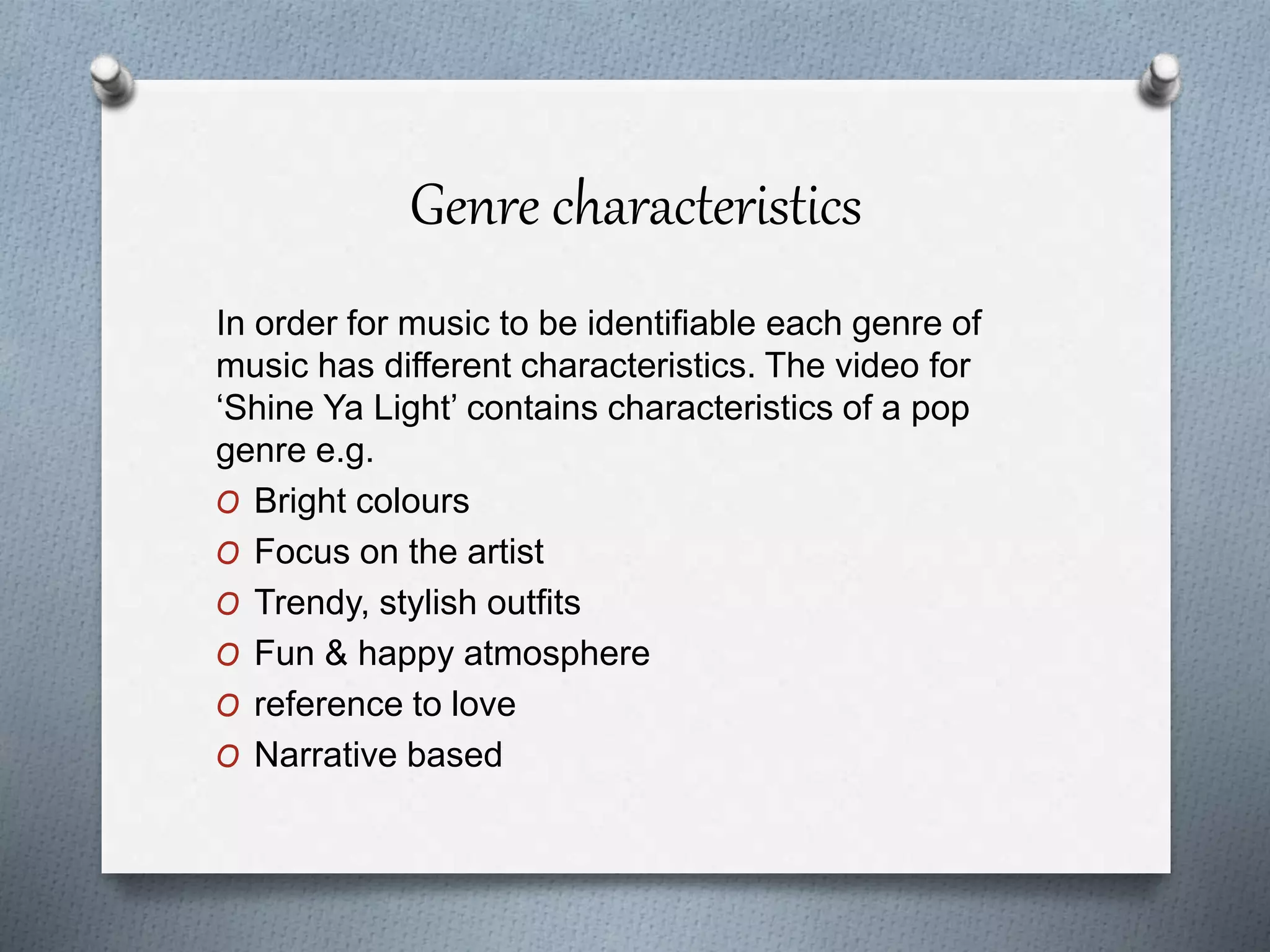 Genre characteristics
In order for music to be identifiable each genre of
music has different characteristics. The video for
‘Shine Ya Light’ contains characteristics of a pop
genre e.g.
O Bright colours
O Focus on the artist
O Trendy, stylish outfits
O Fun & happy atmosphere
O reference to love
O Narrative based
 
