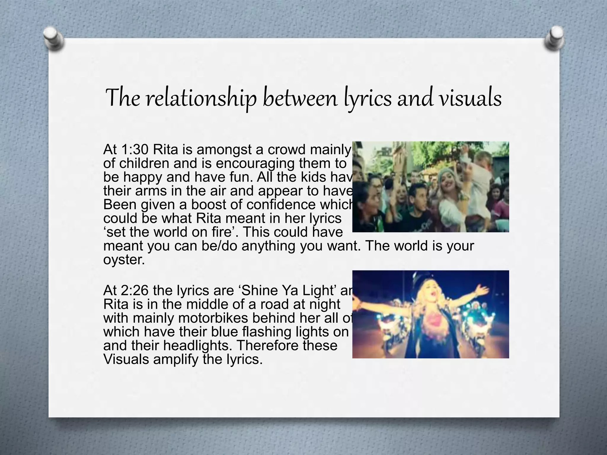 The relationship between lyrics and visuals
At 1:30 Rita is amongst a crowd mainly
of children and is encouraging them to
be happy and have fun. All the kids have
their arms in the air and appear to have
Been given a boost of confidence which
could be what Rita meant in her lyrics
‘set the world on fire’. This could have
meant you can be/do anything you want. The world is your
oyster.
At 2:26 the lyrics are ‘Shine Ya Light’ and
Rita is in the middle of a road at night
with mainly motorbikes behind her all of
which have their blue flashing lights on
and their headlights. Therefore these
Visuals amplify the lyrics.
 