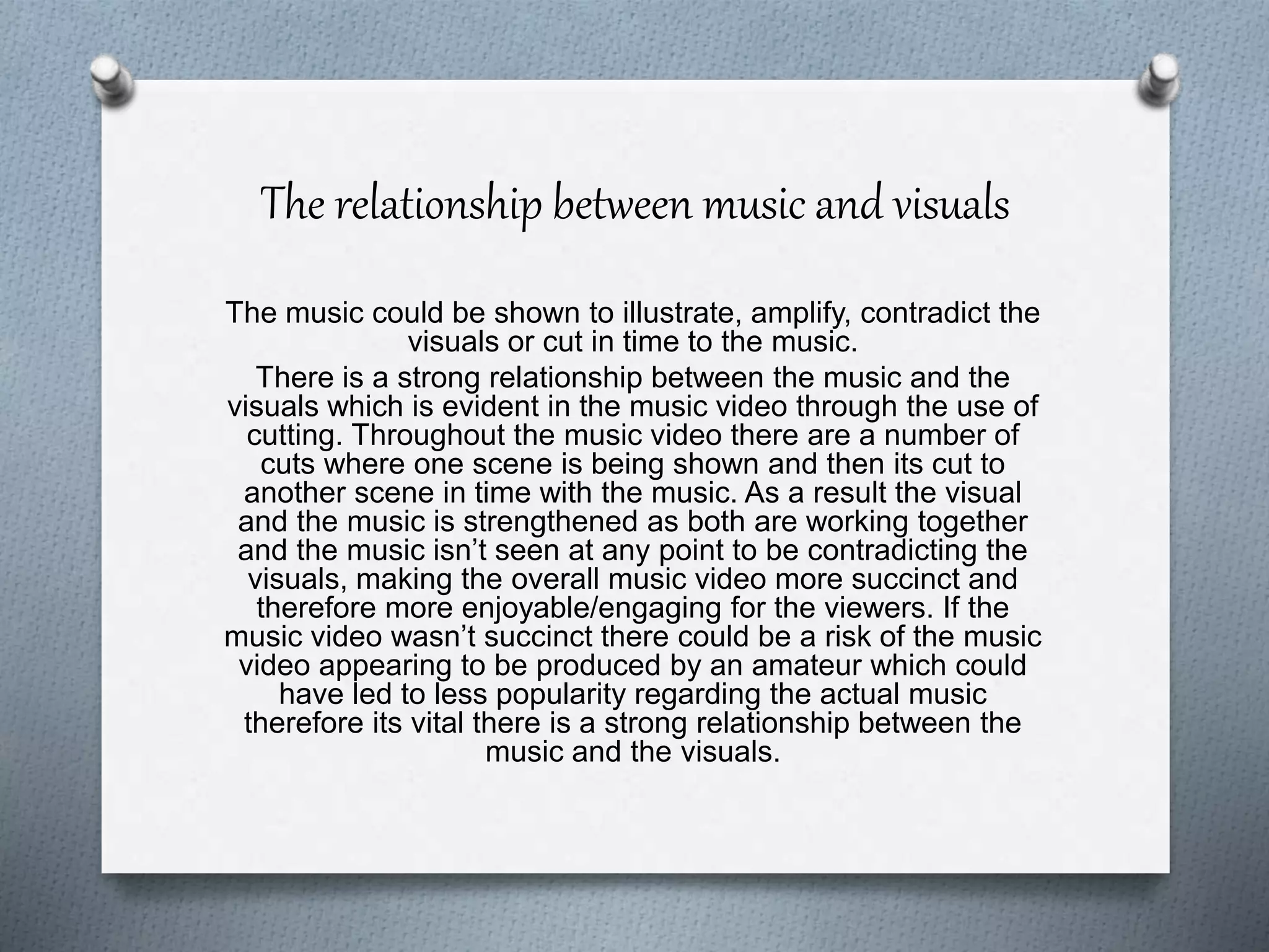 The relationship between music and visuals
The music could be shown to illustrate, amplify, contradict the
visuals or cut in time to the music.
There is a strong relationship between the music and the
visuals which is evident in the music video through the use of
cutting. Throughout the music video there are a number of
cuts where one scene is being shown and then its cut to
another scene in time with the music. As a result the visual
and the music is strengthened as both are working together
and the music isn’t seen at any point to be contradicting the
visuals, making the overall music video more succinct and
therefore more enjoyable/engaging for the viewers. If the
music video wasn’t succinct there could be a risk of the music
video appearing to be produced by an amateur which could
have led to less popularity regarding the actual music
therefore its vital there is a strong relationship between the
music and the visuals.
 