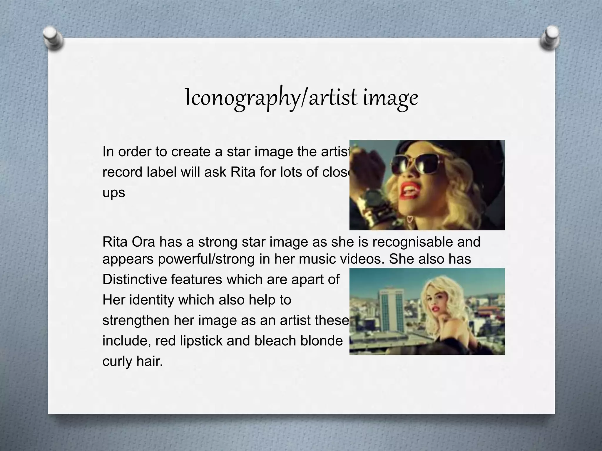 Iconography/artist image
In order to create a star image the artists
record label will ask Rita for lots of close
ups
Rita Ora has a strong star image as she is recognisable and
appears powerful/strong in her music videos. She also has
Distinctive features which are apart of
Her identity which also help to
strengthen her image as an artist these
include, red lipstick and bleach blonde
curly hair.
 