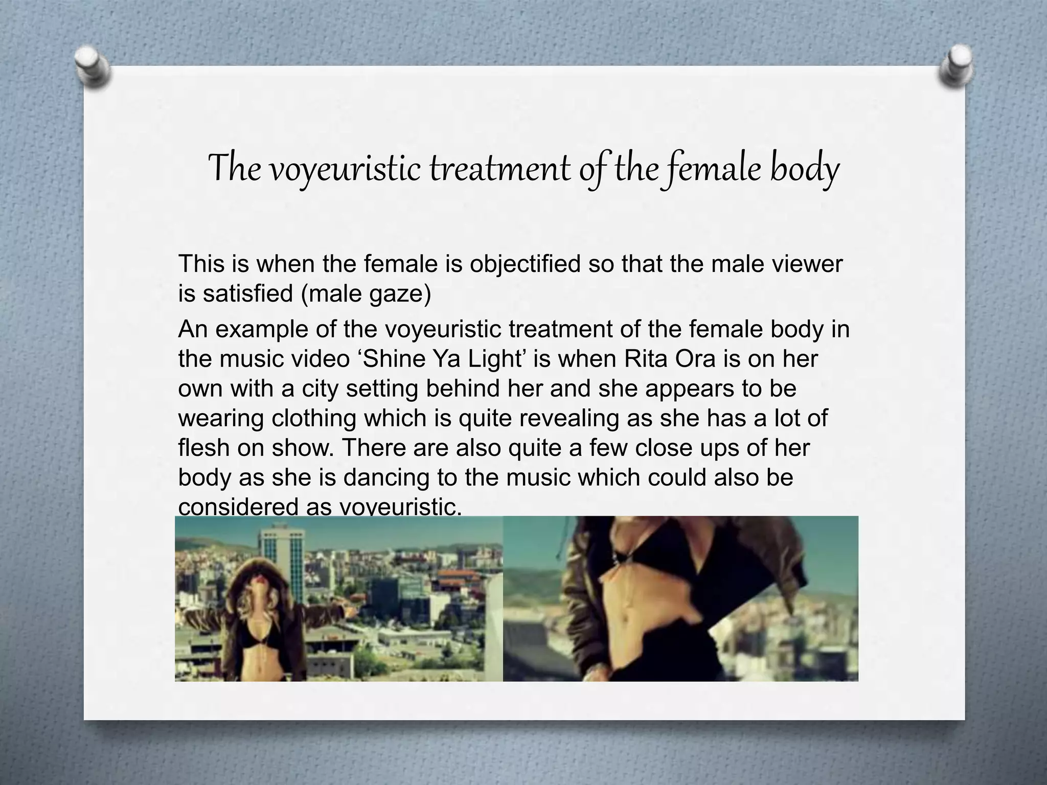 The voyeuristic treatment of the female body
This is when the female is objectified so that the male viewer
is satisfied (male gaze)
An example of the voyeuristic treatment of the female body in
the music video ‘Shine Ya Light’ is when Rita Ora is on her
own with a city setting behind her and she appears to be
wearing clothing which is quite revealing as she has a lot of
flesh on show. There are also quite a few close ups of her
body as she is dancing to the music which could also be
considered as voyeuristic.
 