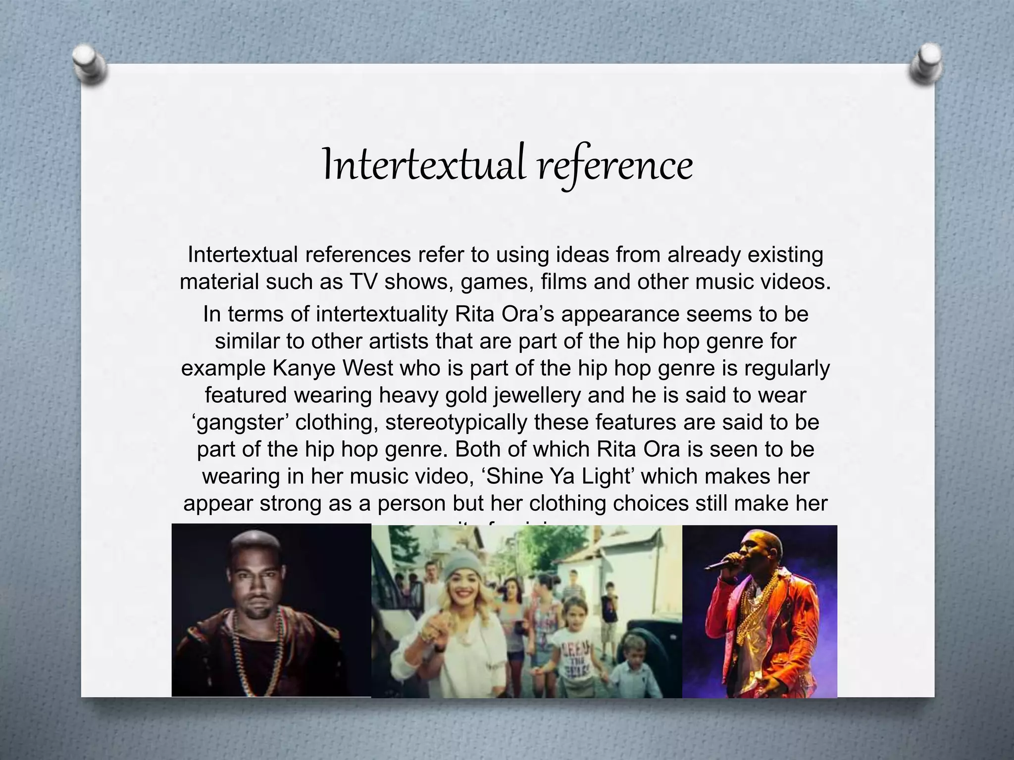 Intertextual reference
Intertextual references refer to using ideas from already existing
material such as TV shows, games, films and other music videos.
In terms of intertextuality Rita Ora’s appearance seems to be
similar to other artists that are part of the hip hop genre for
example Kanye West who is part of the hip hop genre is regularly
featured wearing heavy gold jewellery and he is said to wear
‘gangster’ clothing, stereotypically these features are said to be
part of the hip hop genre. Both of which Rita Ora is seen to be
wearing in her music video, ‘Shine Ya Light’ which makes her
appear strong as a person but her clothing choices still make her
quite feminine.
 