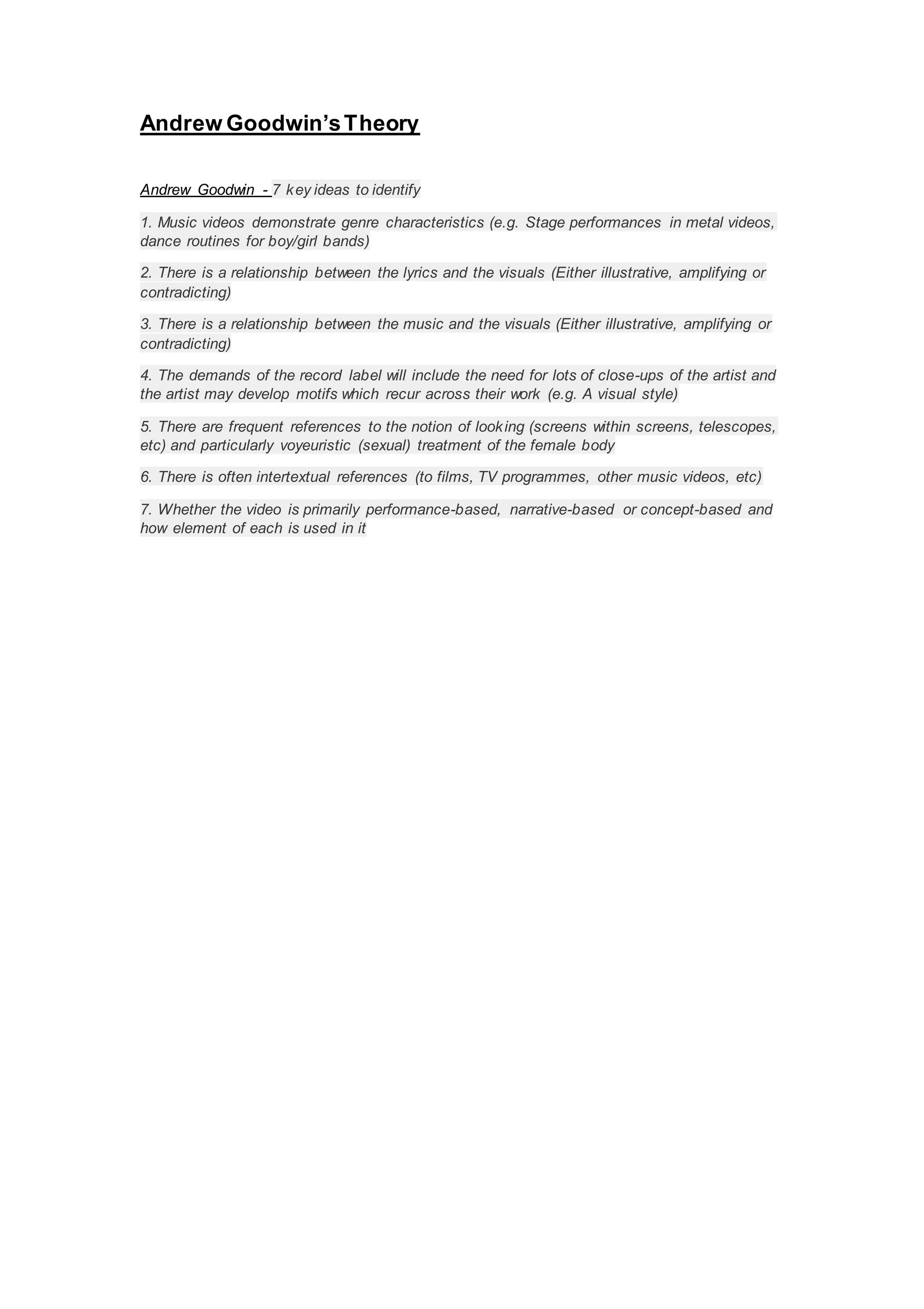 Andrew Goodwin’sTheory
Andrew Goodwin - 7 key ideas to identify
1. Music videos demonstrate genre characteristics (e.g. Stage performances in metal videos,
dance routines for boy/girl bands)
2. There is a relationship between the lyrics and the visuals (Either illustrative, amplifying or
contradicting)
3. There is a relationship between the music and the visuals (Either illustrative, amplifying or
contradicting)
4. The demands of the record label will include the need for lots of close-ups of the artist and
the artist may develop motifs which recur across their work (e.g. A visual style)
5. There are frequent references to the notion of looking (screens within screens, telescopes,
etc) and particularly voyeuristic (sexual) treatment of the female body
6. There is often intertextual references (to films, TV programmes, other music videos, etc)
7. Whether the video is primarily performance-based, narrative-based or concept-based and
how element of each is used in it
