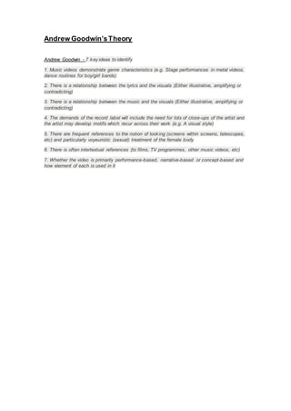 Andrew Goodwin’sTheory
Andrew Goodwin - 7 key ideas to identify
1. Music videos demonstrate genre characteristics (e.g. Stage performances in metal videos,
dance routines for boy/girl bands)
2. There is a relationship between the lyrics and the visuals (Either illustrative, amplifying or
contradicting)
3. There is a relationship between the music and the visuals (Either illustrative, amplifying or
contradicting)
4. The demands of the record label will include the need for lots of close-ups of the artist and
the artist may develop motifs which recur across their work (e.g. A visual style)
5. There are frequent references to the notion of looking (screens within screens, telescopes,
etc) and particularly voyeuristic (sexual) treatment of the female body
6. There is often intertextual references (to films, TV programmes, other music videos, etc)
7. Whether the video is primarily performance-based, narrative-based or concept-based and
how element of each is used in it
 