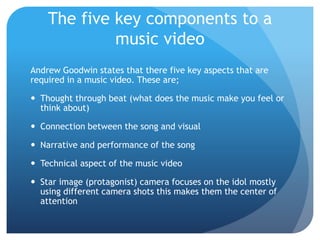 The five key components to a
music video
Andrew Goodwin states that there five key aspects that are
required in a music video. These are;
 Thought through beat (what does the music make you feel or
think about)
 Connection between the song and visual
 Narrative and performance of the song
 Technical aspect of the music video
 Star image (protagonist) camera focuses on the idol mostly
using different camera shots this makes them the center of
attention
 