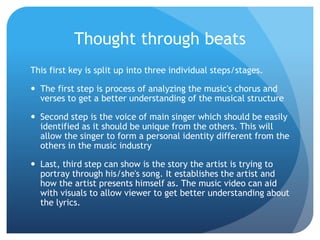 Thought through beats
This first key is split up into three individual steps/stages.
 The first step is process of analyzing the music's chorus and
verses to get a better understanding of the musical structure
 Second step is the voice of main singer which should be easily
identified as it should be unique from the others. This will
allow the singer to form a personal identity different from the
others in the music industry
 Last, third step can show is the story the artist is trying to
portray through his/she's song. It establishes the artist and
how the artist presents himself as. The music video can aid
with visuals to allow viewer to get better understanding about
the lyrics.
 