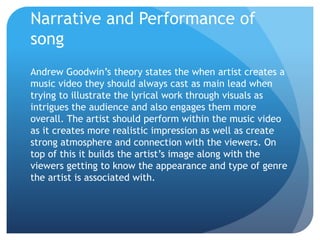 Narrative and Performance of
song
Andrew Goodwin’s theory states the when artist creates a
music video they should always cast as main lead when
trying to illustrate the lyrical work through visuals as
intrigues the audience and also engages them more
overall. The artist should perform within the music video
as it creates more realistic impression as well as create
strong atmosphere and connection with the viewers. On
top of this it builds the artist’s image along with the
viewers getting to know the appearance and type of genre
the artist is associated with.
 