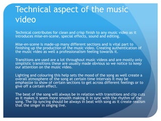 Technical aspect of the music
video
Technical contributes for clean and crisp finish to any music video as it
introduces mise-en-scene, special effects, sound and editing.
Mise-en-scene is made-up many different sections and is vital part to
finishing up the production of the music video. Creating authentication of
the music video as well a professionalism feeling towards it.
Transitions are used are a lot throughout music videos and are mostly only
simplistic transitions these are usually made obvious so we notice to keep
our attention on the music video.
Lighting and colouring this help sets the mood of the song as well create a
overall atmosphere of the song at certain time intervals it may be
emphasize to show of certain sections to get across different feelings or to
give off a certain effect.
The beat of the song will always be in relation with transitions and clip cuts
as it makes it seem more smooth making it in sync with the rhythm of the
song. The lip syncing should be always in beat with song as it create realism
that the singer in singing live.
 