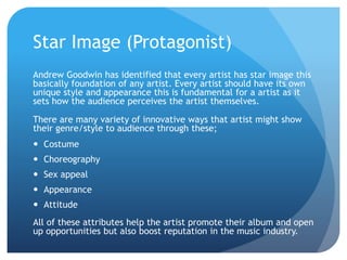 Star Image (Protagonist)
Andrew Goodwin has identified that every artist has star image this
basically foundation of any artist. Every artist should have its own
unique style and appearance this is fundamental for a artist as it
sets how the audience perceives the artist themselves.
There are many variety of innovative ways that artist might show
their genre/style to audience through these;
 Costume
 Choreography
 Sex appeal
 Appearance
 Attitude
All of these attributes help the artist promote their album and open
up opportunities but also boost reputation in the music industry.
 