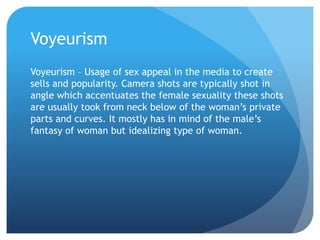 Voyeurism
Voyeurism – Usage of sex appeal in the media to create
sells and popularity. Camera shots are typically shot in
angle which accentuates the female sexuality these shots
are usually took from neck below of the woman’s private
parts and curves. It mostly has in mind of the male’s
fantasy of woman but idealizing type of woman.
 